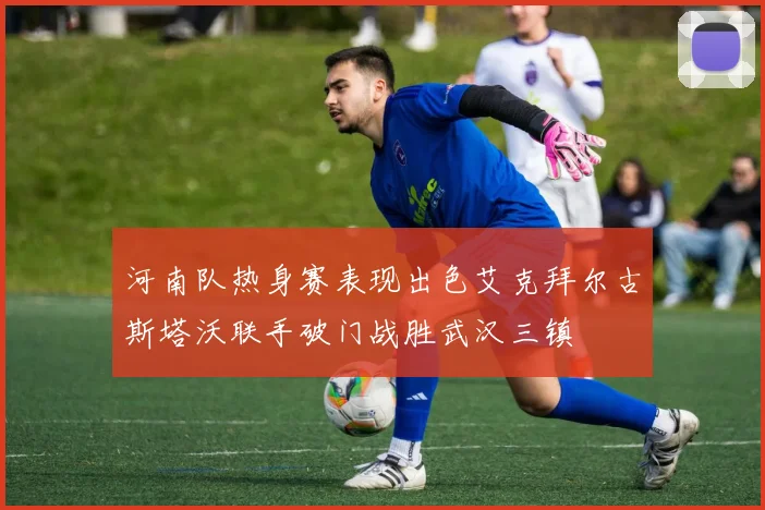 河南队热身赛表现出色艾克拜尔古斯塔沃联手破门战胜武汉三镇