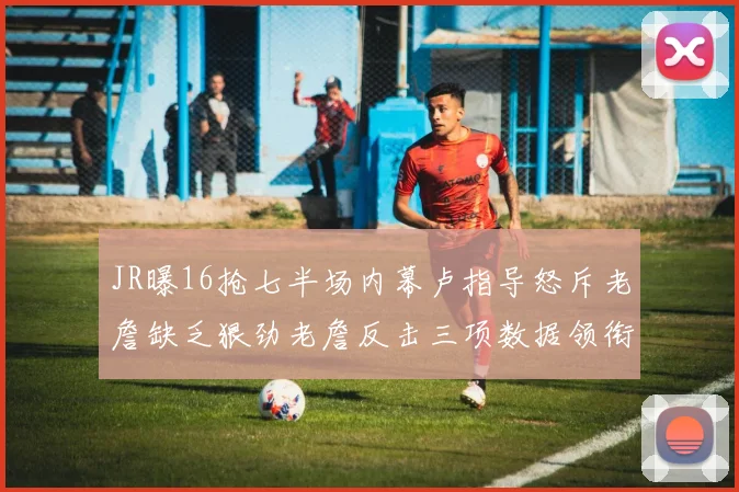 JR曝16抢七半场内幕卢指导怒斥老詹缺乏狠劲老詹反击三项数据领衔全场