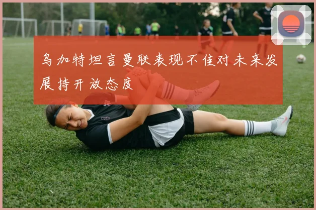 乌加特坦言曼联表现不佳对未来发展持开放态度