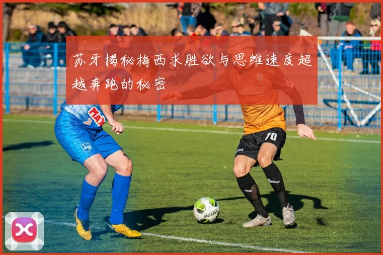 苏牙揭秘梅西求胜欲与思维速度超越奔跑的秘密