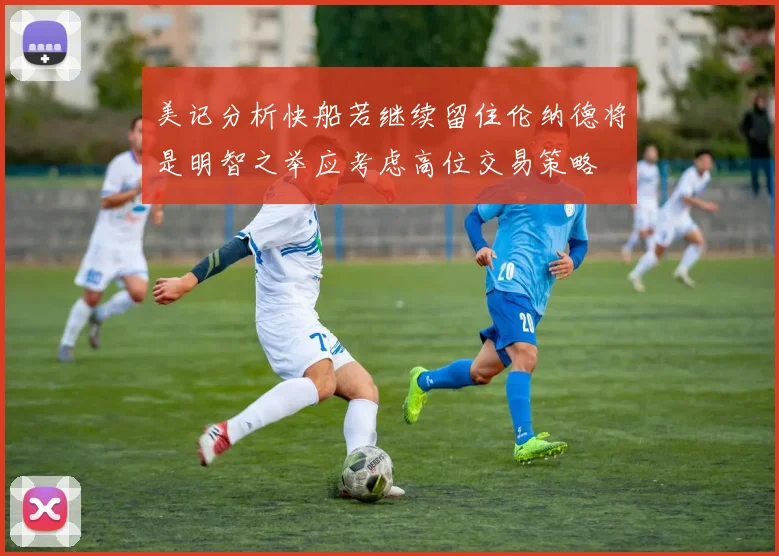 美记分析快船若继续留住伦纳德将是明智之举应考虑高位交易策略