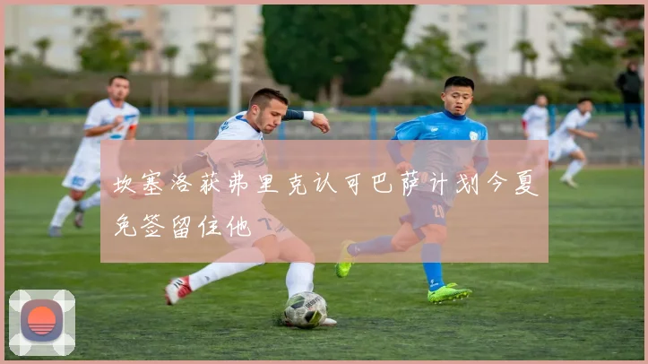 坎塞洛获弗里克认可巴萨计划今夏免签留住他