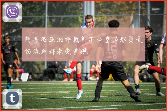 阿韦洛亚批评裁判不公皇马球员受伤流血却未受重视