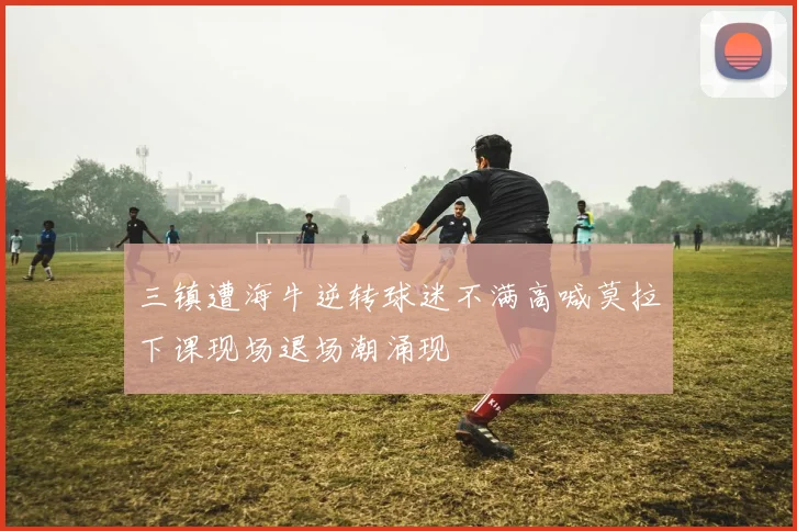 三镇遭海牛逆转球迷不满高喊莫拉下课现场退场潮涌现