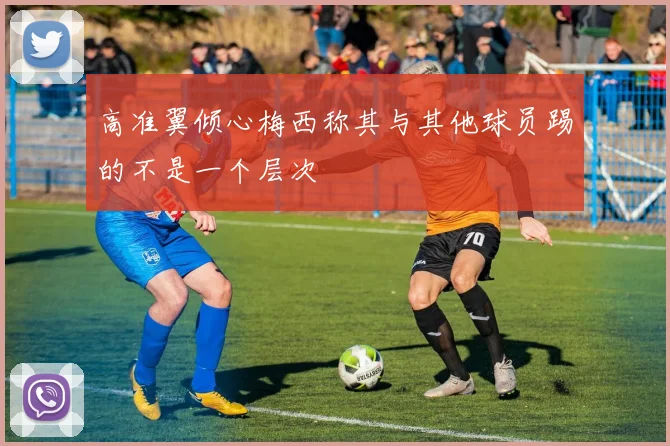高准翼倾心梅西称其与其他球员踢的不是一个层次