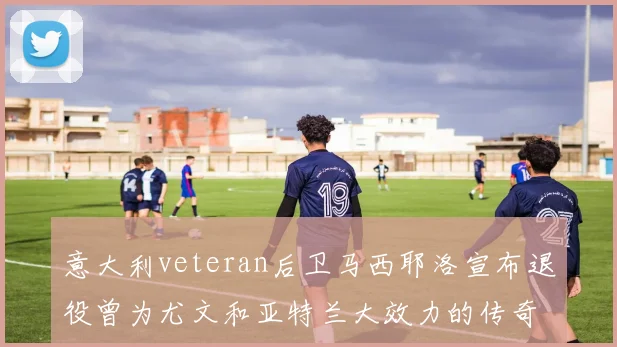 意大利veteran后卫马西耶洛宣布退役曾为尤文和亚特兰大效力的传奇球员