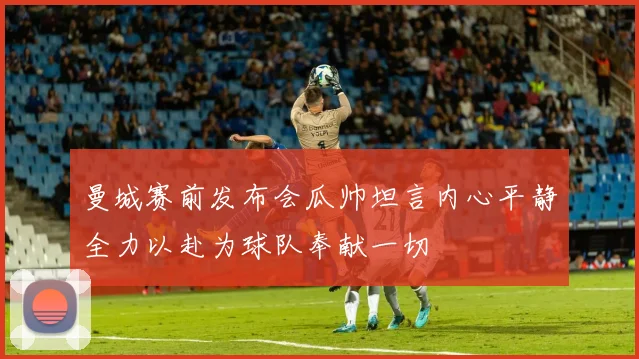 曼城赛前发布会瓜帅坦言内心平静全力以赴为球队奉献一切
