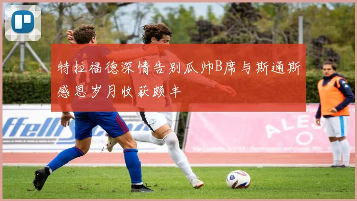 特拉福德深情告别瓜帅B席与斯通斯感恩岁月收获颇丰