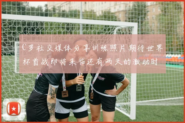 C罗社交媒体分享训练照片期待世界杯首战即将来临还有两天的激动时刻