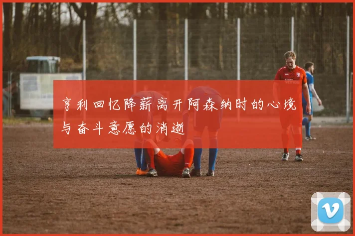 亨利回忆降薪离开阿森纳时的心境与奋斗意愿的消逝