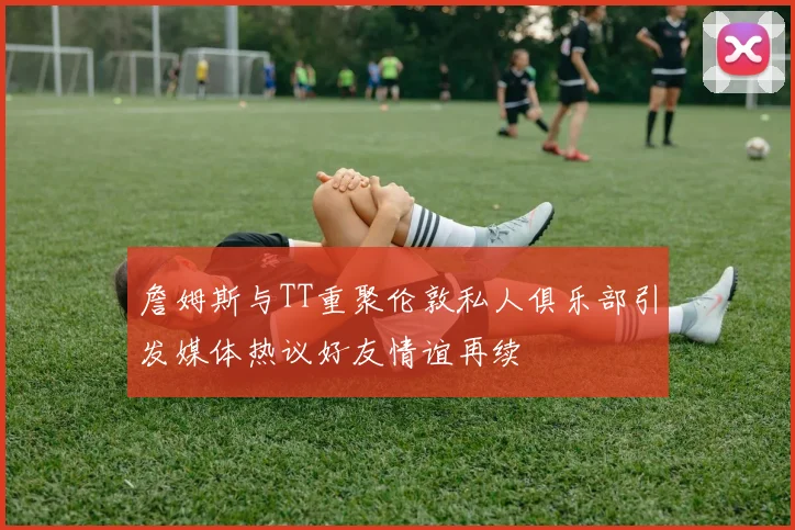 詹姆斯与TT重聚伦敦私人俱乐部引发媒体热议好友情谊再续