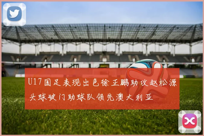 U17国足表现出色徐正鹏助攻赵松源头球破门助球队领先澳大利亚