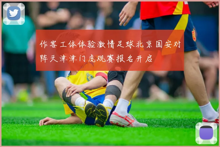 作客工体体验激情足球北京国安对阵天津津门虎观赛报名开启