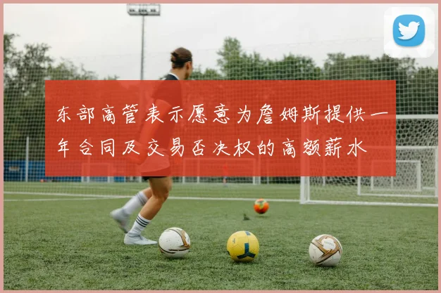 东部高管表示愿意为詹姆斯提供一年合同及交易否决权的高额薪水