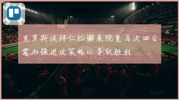 克罗斯谈拜仁松懈表现皇马次回合需加强进攻策略以争取胜利